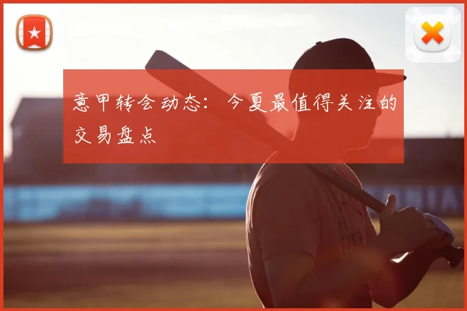 意甲转会动态：今夏最值得关注的交易盘点