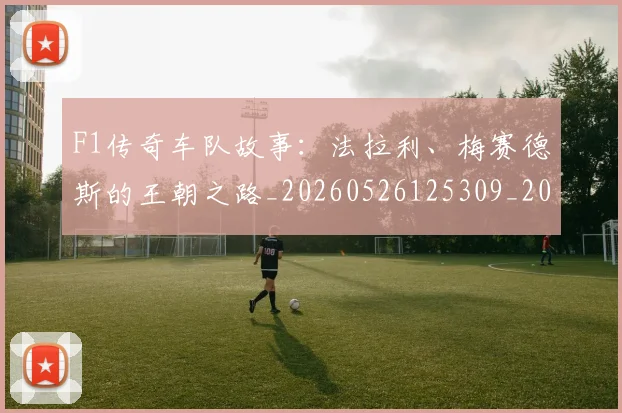 F1传奇车队故事:法拉利、梅赛德斯的王朝之路_20260526125309_20260606165511