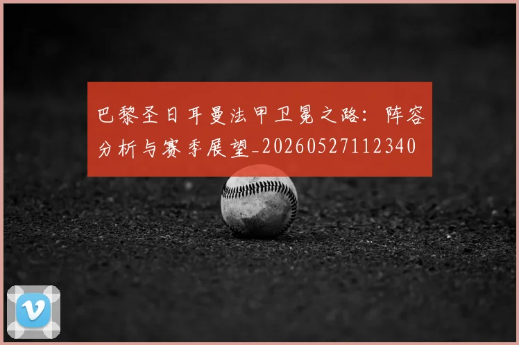 巴黎圣日耳曼法甲卫冕之路：阵容分析与赛季展望_20260527112340