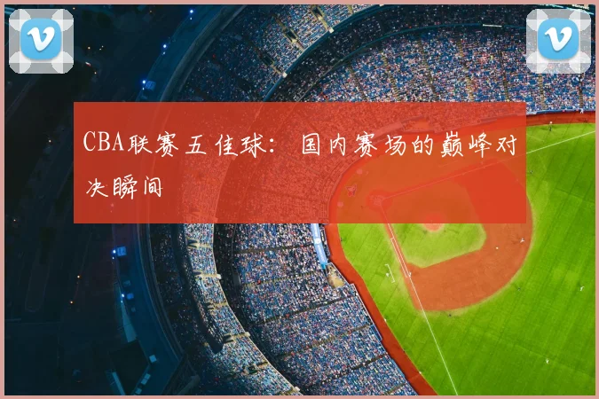 CBA联赛五佳球：国内赛场的巅峰对决瞬间