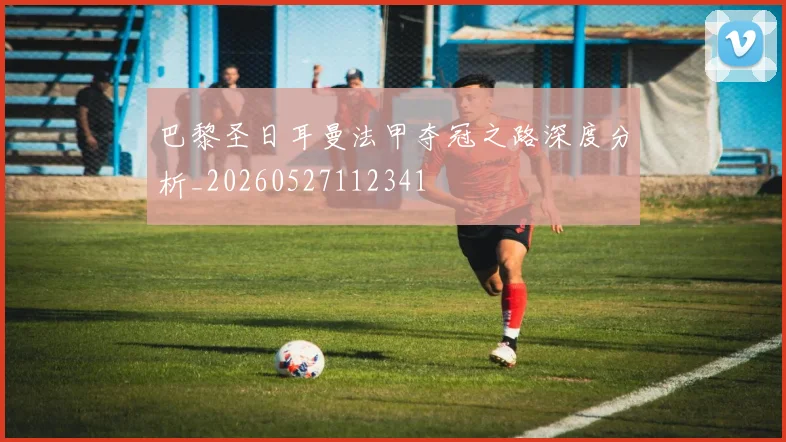 巴黎圣日耳曼法甲夺冠之路深度分析_20260527112341