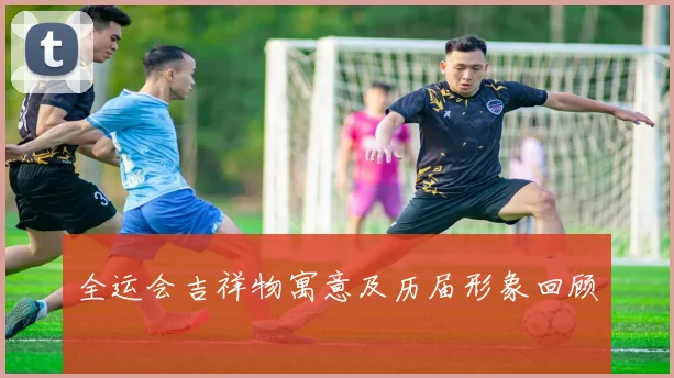 全运会吉祥物寓意及历届形象回顾