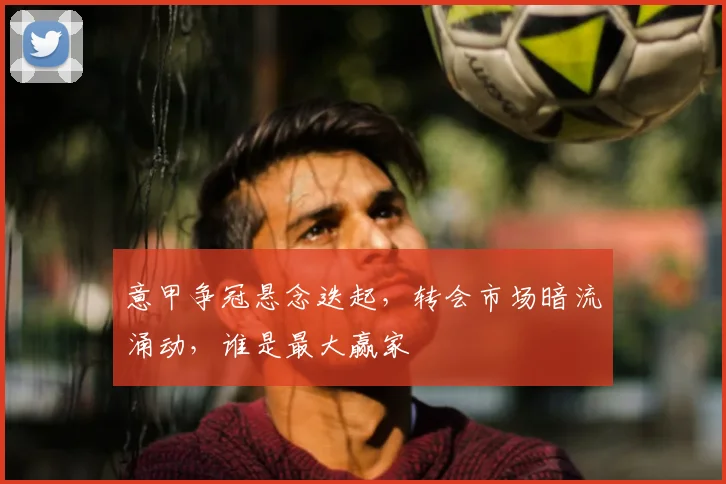 意甲争冠悬念迭起，转会市场暗流涌动，谁是最大赢家