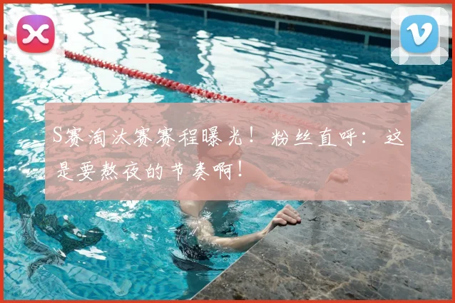 S赛淘汰赛赛程曝光!粉丝直呼:这是要熬夜的节奏啊!